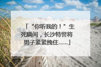 “你听我的！”生死瞬间，长沙特警将男子紧紧拽住……