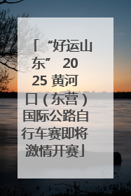 “好运山东” 2025 黄河口（东营）国际公路自行车赛即将激情开赛