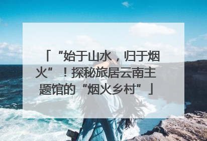 “始于山水，归于烟火”！探秘旅居云南主题馆的“烟火乡村”