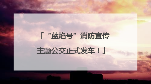 “蓝焰号”消防宣传主题公交正式发车！