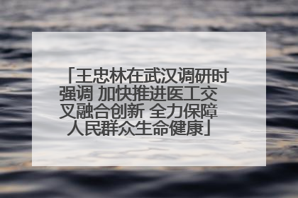 王忠林在武汉调研时强调 加快推进医工交叉融合创新 全力保障人民群众生命健康
