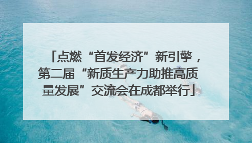 点燃“首发经济”新引擎，第二届“新质生产力助推高质量发展”交流会在成都举行