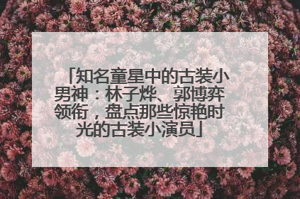 知名童星中的古装小男神：林子烨、郭博弈领衔，盘点那些惊艳时光的古装小演员