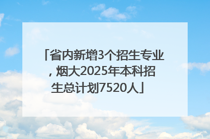省内新增3个招生专业，烟大2025年本科招生总计划7520人