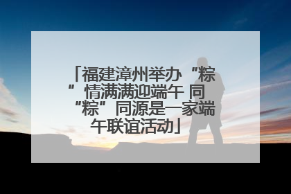 福建漳州举办“粽”情满满迎端午 同“粽”同源是一家端午联谊活动