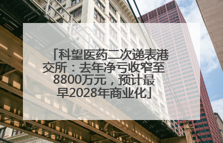 科望医药二次递表港交所：去年净亏收窄至8800万元，预计最早2028年商业化