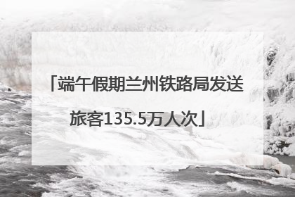 端午假期兰州铁路局发送旅客135.5万人次