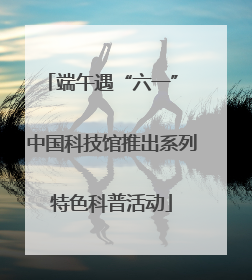 端午遇“六一” 中国科技馆推出系列特色科普活动