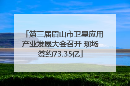第三届眉山市卫星应用产业发展大会召开 现场签约73.35亿