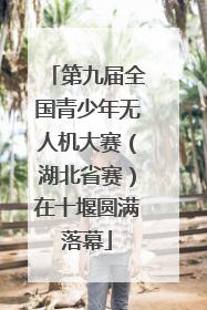 第九届全国青少年无人机大赛（湖北省赛）在十堰圆满落幕