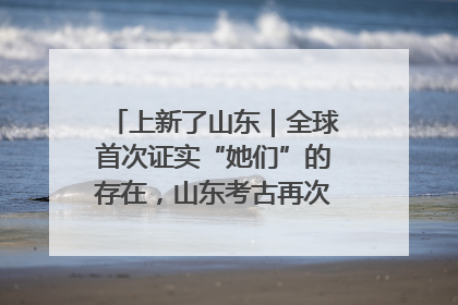 上新了山东｜全球首次证实“她们”的存在，山东考古再次震惊世界！
