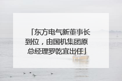 东方电气新董事长到位，由国机集团原总经理罗乾宜出任
