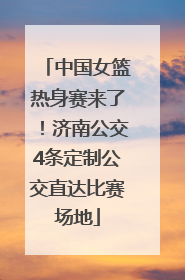 中国女篮热身赛来了！济南公交4条定制公交直达比赛场地