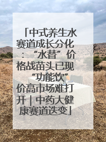 中式养生水赛道成长分化：“水替”价格战苗头已现 “功能饮”价高市场难打开｜中药大健康赛道迭变