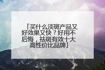 买什么淡斑产品又好效果又快？好用不后悔，祛斑有效十大高性价比品牌