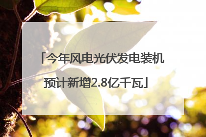 今年风电光伏发电装机预计新增2.8亿千瓦