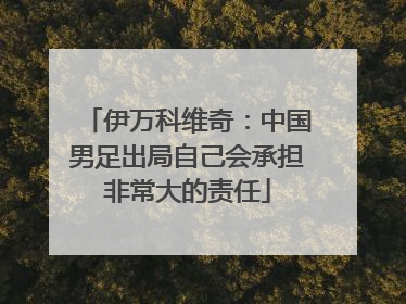 伊万科维奇：中国男足出局自己会承担非常大的责任
