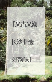 又古又潮 长沙非遗好韵味
