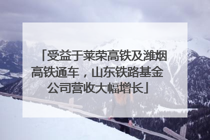 受益于莱荣高铁及潍烟高铁通车，山东铁路基金公司营收大幅增长