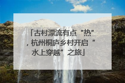 古村漂流有点“热”，杭州桐庐乡村开启“水上穿越”之旅