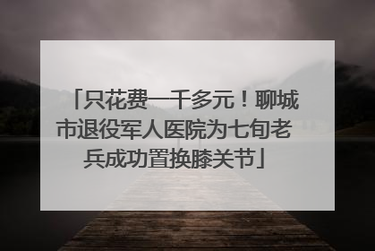 只花费一千多元！聊城市退役军人医院为七旬老兵成功置换膝关节