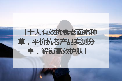 十大有效抗衰老面霜种草，平价抗老产品实测分享，解锁高效护肤