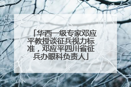 华西一级专家邓应平教授谈征兵视力标准，邓应平四川省征兵办眼科负责人