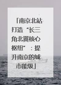 南京北站打造“长三角北翼核心枢纽”：提升南京的城市能级