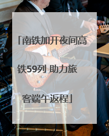 南铁加开夜间高铁59列 助力旅客端午返程