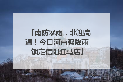 南防暴雨，北迎高温！今日河南强降雨锁定信阳驻马店