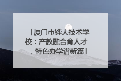 厦门市铧大技术学校：产教融合育人才，特色办学谱新篇