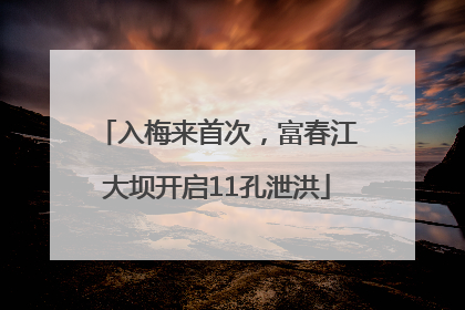 入梅来首次，富春江大坝开启11孔泄洪