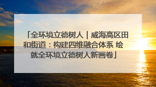 全环境立德树人｜威海高区田和街道：构建四维融合体系 绘就全环境立德树人新画卷