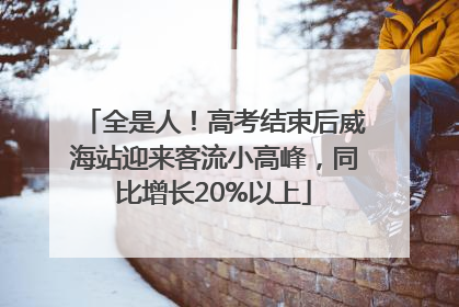 全是人！高考结束后威海站迎来客流小高峰，同比增长20%以上