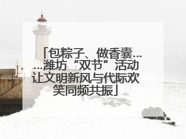 包粽子、做香囊……潍坊“双节”活动让文明新风与代际欢笑同频共振