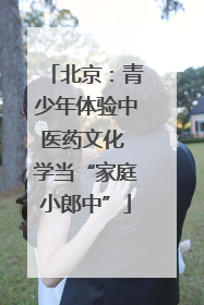 北京：青少年体验中医药文化 学当“家庭小郎中”
