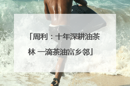 周利：十年深耕油茶林 一滴茶油富乡邻