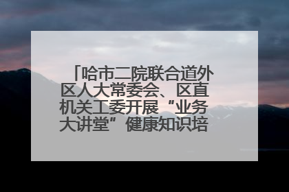 哈市二院联合道外区人大常委会、区直机关工委开展“业务大讲堂”健康知识培训暨大型义诊活动