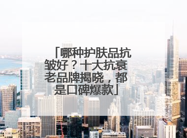 哪种护肤品抗皱好？十大抗衰老品牌揭晓，都是口碑爆款