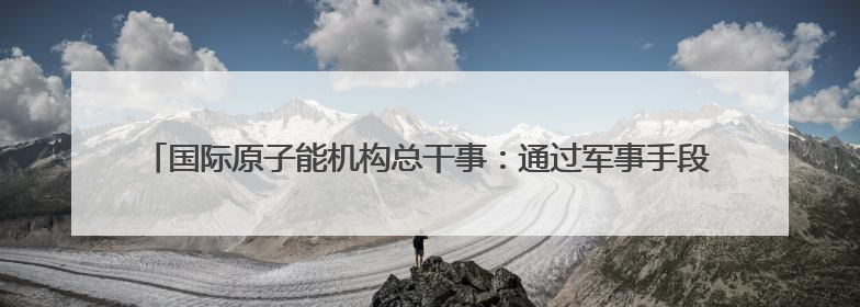 国际原子能机构总干事：通过军事手段无法解决伊朗核问题，其核设施仍具备相关产能，只需要数月就能生产出浓缩铀