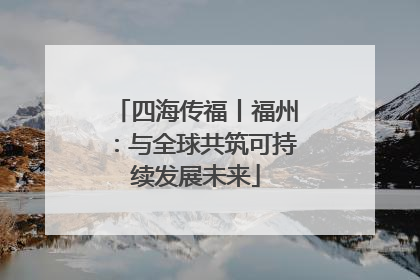 四海传福丨福州：与全球共筑可持续发展未来
