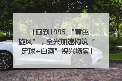 回到1995 “黄色旋风”，全兴加速构筑“足球+白酒”祝兴场景