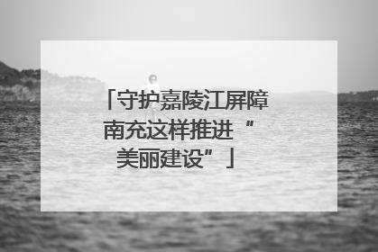 守护嘉陵江屏障 南充这样推进“美丽建设”