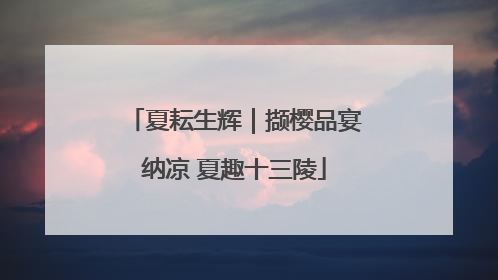 夏耘生辉｜撷樱品宴纳凉 夏趣十三陵