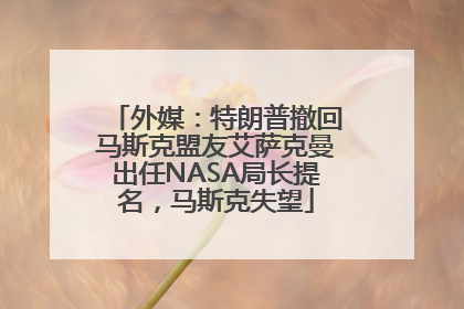 外媒：特朗普撤回马斯克盟友艾萨克曼出任NASA局长提名，马斯克失望