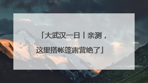 大武汉一日丨亲测，这里搭帐篷露营绝了
