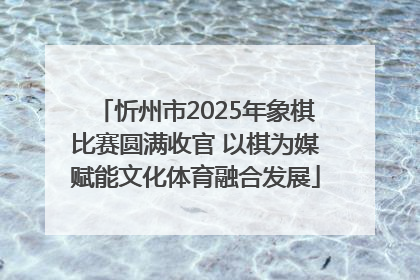 忻州市2025年象棋比赛圆满收官 以棋为媒赋能文化体育融合发展