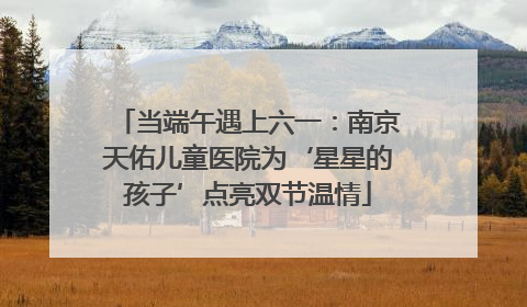 当端午遇上六一：南京天佑儿童医院为‘星星的孩子’点亮双节温情