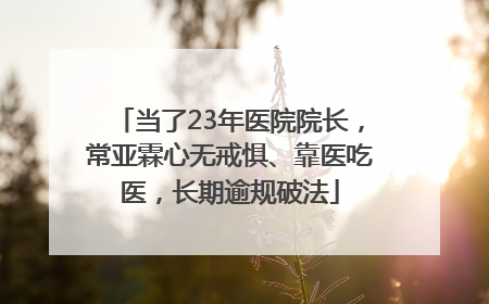 当了23年医院院长，常亚霖心无戒惧、靠医吃医，长期逾规破法