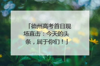 德州高考首日现场直击：今天的头条，属于你们！